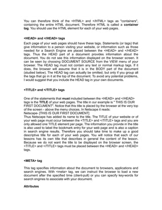You can therefore think of the <HTML> and </HTML> tags as "containers",
containing the entire HTML document. Therefore HTML is called a container
tag. You should use the HTML element for each of your web pages.


<HEAD> and </HEAD> tags
Each page of your web pages should have these tags. Statements (or tags) that
give information to a person visiting your website, or information such as those
needed for a Search Engine are placed between the <HEAD> and </HEAD>
tags. Thus the HEAD part of a document provides information about the
document. You do not see this information displayed on the browser screen. It
can be seen by choosing DOCUMENT SOURCE from the VIEW menu of your
browser. The HEAD tag must not contain any text or normal markup tags. If it
does, the browser will assume that it is in the BODY part of the document
(studied below). The HEAD tag can actually be omitted, but only if you group all
the tags that go in it at the top of the document. To avoid any potential problems,
I would suggest that you include the HEAD tag in your own documents.


<TITLE> and </TITLE> tags

One of the statements that must included between the <HEAD> and </HEAD>
tags is the TITLE of your web pages. The title in our example is " THIS IS OUR
FIRST DOCUMENT". Notice that this title is placed by the browser at the very top
of the screen - above the menu choices. In Netscape it reads:
Netscape- [THIS IS OUR FIRST DOCUMENT]
Thus Netscape has added its name to the title. The TITLE of your website or of
your web page must occur between the <TITLE> and </TITLE> tags and you are
only allowed one TITLE element per page. The information you provide in the title
is also used to label the bookmark entry for your web page and is also a caption
in search engine results. Therefore you should take time to make up a good
descriptive title for each of your web pages. You will notice that each of our
lessons has its own title that describes in general the content of the lesson.
Because we do not want the title to be displayed on the browser screen, the
<TITLE> and </TITLE> tags must be placed between the <HEAD> and </HEAD>
tags.


<META> tag

This tag specifies information about the document to browsers, applications and
search engines. With <meta> tag, we can instruct the browser to load a new
document after the specified time (client-pull) or you can specify key-words for
search engines to associate with your document.

Attributes
 