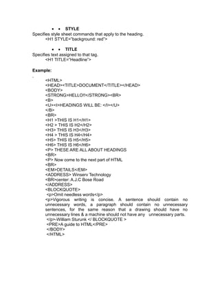 • • STYLE
Specifies style sheet commands that apply to the heading.
       <H1 STYLE=”background: red”>

           • • TITLE
Specifies text assigned to that tag.
       <H1 TITLE=”Headline”>

Example:

       <HTML>
       <HEAD><TITLE>DOCUMENT</TITLE></HEAD>
       <BODY>
       <STRONG>HELLO!!</STRONG><BR>
       <B>
       <U><I>HEADINGS WILL BE: </I></U>
       </B>
       <BR>
       <H1 >THIS IS H1</H1>
       <H2 > THIS IS H2</H2>
       <H3> THIS IS H3</H3>
       <H4 > THIS IS H4</H4>
       <H5> THIS IS H5</H5>
       <H6> THIS IS H6</H6>
       <P> THESE ARE ALL ABOUT HEADINGS
       <BR>
       <P> Now come to the next part of HTML
       <BR>
       <EM>DETAILS</EM>
       <ADDRESS> Winserv Technology
       <BR>center: A.J.C Bose Road
       </ADDRESS>
       <BLOCKQUOTE>
        <p>Omit needless words</p>
       <p>Vigorous writing is concise. A sentence should contain no
       unnecessary words, a paragraph should contain no unnecessary
       sentences, for the same reason that a drawing should have no
       unnecessary lines & a machine should not have any unnecessary parts.
        </p>-William Sturunk </ BLOCKQUOTE >
        <PRE>A guide to HTML</PRE>
        </BODY>
        </HTML>
 