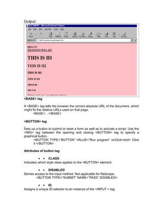 Output:




<BASE> tag

A <BASE> tag tells the browser the correct absolute URL of the document, which
might fix the relative URLs used on that page.
      <BASE>…</BASE>

<BUTTON> tag

Sets up a button to submit or reset a form as well as to activate a script. Use the
<IMG> tag between the opening and closing <BUTTON> tag to specify a
graphical button.
      <BUTTON TYPE=”BUTTON” VALUE=”Run program” onClick=doit> Click
      it </BUTTON>

Attributes of button tag

          • • CLASS
Indicates which style class applies to the <BUTTON> element.

         • • DISABLED
Denies access to the input method. Not applicable for Netscape.
        <BUTTON TYPE=”SUBMIT” NAME=”PASS” DISABLED>

          • • ID
Assigns a unique ID selector to an instance of the <INPUT > tag.
 