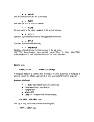 • • VALUE
Sets the default value for the button face.

           • • TYPE
Indicates the kind of button to create.

         • • NAME
Gives a name to the value you pass to the form processor.

          • • STYLE
Specifies style sheet commands that apply to the element.

           • • TITLE
Specifies text assigned to the tag.

          • • TABINDEX
Specifies where the input method appears in the tab order.
<BUTTON type=”button” class=casual value=”Click To Run”               title=”ABC”
style=”background: red” tabindex=3 name=”run prog” disabled>




Special tags

   1. <MARQUEE>………….</MARQUEE> tags

A marquee displays a scrolling text message. You can customize a marquee to
achieve exactly the effects you want. It is only applicable for Internet Explorer

Marquee attributes

          • • Behavior=Slide/Flash/Alternate/Scroll
          •    Direction=Right/Left (Default)
          •    Height=30%
          •    Width=200
          •    Loop=-1 (-1 represents infinite looping)

   2. <BLINK>…</BLINK> tags

This tag is only applicable for Netscape Navigator.

   3. <DIV>…</DIV> tags
 