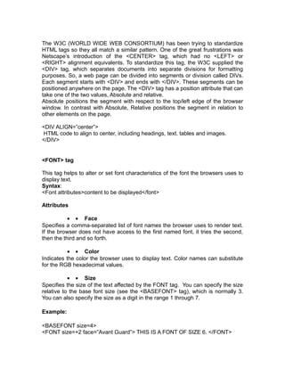 The W3C (WORLD WIDE WEB CONSORTIUM) has been trying to standardize
HTML tags so they all match a similar pattern. One of the great frustrations was
Netscape’s introduction of the <CENTER> tag, which had no <LEFT> or
<RIGHT> alignment equivalents. To standardize this tag, the W3C supplied the
<DIV> tag, which separates documents into separate divisions for formatting
purposes. So, a web page can be divided into segments or division called DIVs.
Each segment starts with <DIV> and ends with </DIV>. These segments can be
positioned anywhere on the page. The <DIV> tag has a position attribute that can
take one of the two values, Absolute and relative.
Absolute positions the segment with respect to the top/left edge of the browser
window. In contrast with Absolute, Relative positions the segment in relation to
other elements on the page.

<DIV ALIGN=”center”>
HTML code to align to center, including headings, text. tables and images.
</DIV>


<FONT> tag

This tag helps to alter or set font characteristics of the font the browsers uses to
display text.
Syntax:
<Font attributes>content to be displayed</font>

Attributes

           • • Face
Specifies a comma-separated list of font names the browser uses to render text.
If the browser does not have access to the first named font, it tries the second,
then the third and so forth.

           • • Color
Indicates the color the browser uses to display text. Color names can substitute
for the RGB hexadecimal values.

           • • Size
Specifies the size of the text affected by the FONT tag. You can specify the size
relative to the base font size (see the <BASEFONT> tag), which is normally 3.
You can also specify the size as a digit in the range 1 through 7.

Example:

<BASEFONT size=4>
<FONT size=+2 face=”Avant Guard”> THIS IS A FONT OF SIZE 6. </FONT>
 