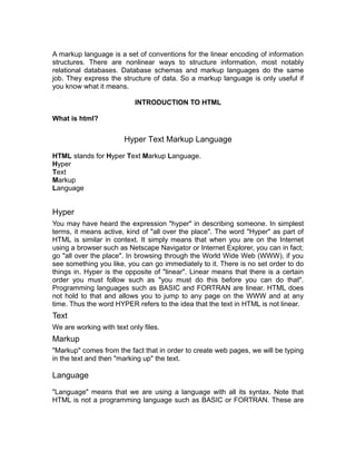 A markup language is a set of conventions for the linear encoding of information
structures. There are nonlinear ways to structure information, most notably
relational databases. Database schemas and markup languages do the same
job. They express the structure of data. So a markup language is only useful if
you know what it means.

                           INTRODUCTION TO HTML

What is html?


                        Hyper Text Markup Language

HTML stands for Hyper Text Markup Language.
Hyper
Text
Markup
Language


Hyper
You may have heard the expression "hyper" in describing someone. In simplest
terms, it means active, kind of "all over the place". The word "Hyper" as part of
HTML is similar in context. It simply means that when you are on the Internet
using a browser such as Netscape Navigator or Internet Explorer, you can in fact;
go "all over the place". In browsing through the World Wide Web (WWW), if you
see something you like, you can go immediately to it. There is no set order to do
things in. Hyper is the opposite of "linear". Linear means that there is a certain
order you must follow such as "you must do this before you can do that".
Programming languages such as BASIC and FORTRAN are linear. HTML does
not hold to that and allows you to jump to any page on the WWW and at any
time. Thus the word HYPER refers to the idea that the text in HTML is not linear.
Text
We are working with text only files.
Markup
"Markup" comes from the fact that in order to create web pages, we will be typing
in the text and then "marking up" the text.

Language

"Language" means that we are using a language with all its syntax. Note that
HTML is not a programming language such as BASIC or FORTRAN. These are
 