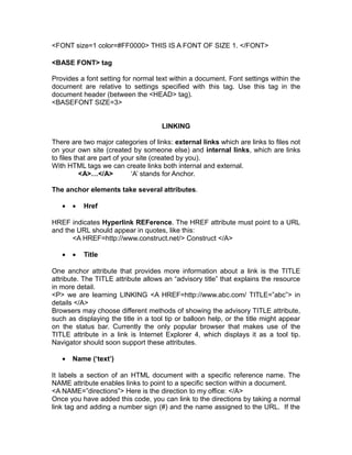<FONT size=1 color=#FF0000> THIS IS A FONT OF SIZE 1. </FONT>

<BASE FONT> tag

Provides a font setting for normal text within a document. Font settings within the
document are relative to settings specified with this tag. Use this tag in the
document header (between the <HEAD> tag).
<BASEFONT SIZE=3>


                                     LINKING

There are two major categories of links: external links which are links to files not
on your own site (created by someone else) and internal links, which are links
to files that are part of your site (created by you).
With HTML tags we can create links both internal and external.
           <A>…</A>          ‘A’ stands for Anchor.

The anchor elements take several attributes.

   •   •   Href

HREF indicates Hyperlink REFerence. The HREF attribute must point to a URL
and the URL should appear in quotes, like this:
      <A HREF=http://www.construct.net/> Construct </A>

   •   •   Title

One anchor attribute that provides more information about a link is the TITLE
attribute. The TITLE attribute allows an “advisory title” that explains the resource
in more detail.
<P> we are learning LINKING <A HREF=http://www.abc.com/ TITLE=”abc”> in
details </A>
Browsers may choose different methods of showing the advisory TITLE attribute,
such as displaying the title in a tool tip or balloon help, or the title might appear
on the status bar. Currently the only popular browser that makes use of the
TITLE attribute in a link is Internet Explorer 4, which displays it as a tool tip.
Navigator should soon support these attributes.

   •   Name (‘text’)

It labels a section of an HTML document with a specific reference name. The
NAME attribute enables links to point to a specific section within a document.
<A NAME=”directions”> Here is the direction to my office: </A>
Once you have added this code, you can link to the directions by taking a normal
link tag and adding a number sign (#) and the name assigned to the URL. If the
 