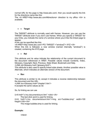 normal URL for the page is http://www.abc.com/, then you would specify the link
for the directions name like this:
The <A HREF=http://www.abc.com/#directions> direction to my office </A> is
available.



   •   •   Target

The TARGET attribute is normally used with frames. However, you can use the
TARGET attribute even if you don’t use frames. When you specify a TARGET for
your links, you indicate the name of a window where you’d like the linked page to
appear.
A link can be specified like this:
<A HREF=http://www.abc.com/~PC/ TARGET =”window2”> XYZ </A>
When this link is followed, a new window (named internally “window2”) is
created, containing the XYZ page.

   •   •   Rel

This attribute and its value indicate the relationship of the current document to
the document referenced in HREF. Possible values include Contents, Index,
Glossary, Copyright, Next, Previous, Style Sheet, Bookmark and Help.
<LINK rel=Glossary href=”glossary.html”>.
This attribute is also used to specify linked style sheets. Another possible value is
Alternate, which indicates an alternate version of the document.

   •   Rev

This attribute is similar to rel, except it indicates a reverse relationship between
the document and the URL.
<LINK rev=Glossary href=”chapter1.htm”>
It accepts the same values as rel.

So, for linking we can use

i)<A href=”c:my documentssuni.htm” >click </A>
       The text click word is used for linking.
ii)<A href=”c:my documentssuni.htm”><img src=”bubbles.bmp”              width=100
height=100></A>
       The image bubbles.bmp is used for linking.


Example:

       <Html>
 