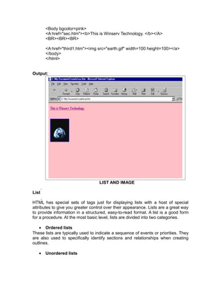 <Body bgcolor=pink>
       <A href="sec.htm"><b>This is Winserv Technology. </b></A>
       <BR><BR><BR>

       <A href="third1.htm"><img src="earth.gif" width=100 height=100></a>
       </body>
       </html>


Output:




                                   LIST AND IMAGE

List

HTML has special sets of tags just for displaying lists with a host of special
attributes to give you greater control over their appearance. Lists are a great way
to provide information in a structured, easy-to-read format. A list is a good form
for a procedure. At the most basic level, lists are divided into two categories.

    • Ordered lists
These lists are typically used to indicate a sequence of events or priorities. They
are also used to specifically identify sections and relationships when creating
outlines.

   •   Unordered lists
 