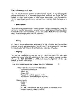 Placing images on web page

You can include images (pictures or other nontext objects) in any Web page to
provide information or to make the page more attractive. An image that you
include in a Web page is called an inline image, as opposed to an image that is
viewed separately in your browser, such as when the image file is the target of a
link.

   •   Alternate Text

When a browser cannot display graphic images, perhaps because the image file
cannot be found or because the browser’s image-loading capabilities have been
turned off to save download time, you can include the ALT attribute in an image
tag to have text displayed in place of the image.



   •   Sizing

By default, your browser loads an image from the top down and displays the
image in as large a box as needed. You can specify an exact size for the image
by including the WIDTH and HEIGHT attributes within the HTML tag.

   •   Aligning

You can use the ALIGN attribute with the LEFT, CENTER, or RIGHT options to
position the image either left, centered, or right in the browser window. You can
also use the TOP, BOTTOM, or MIDDLE attributes to align text with the top,
bottom, or middle of the image.

How to include image in the browser using its attributes                ?

        <IMG SRC=file :///c:windowsbubbles.bmp
            Align=top/middle/bottom
            Width=100
            Height=100
            Vspace=30 (vertical space in pixels)
            Hspace=30> (horizontal space in pixels)

       Other attributes:
             Border=n
             Ismap
             Usemap
             Alt (“text”) specifies the text, which would be displayed, if the
             browser does not support graphics.
 
