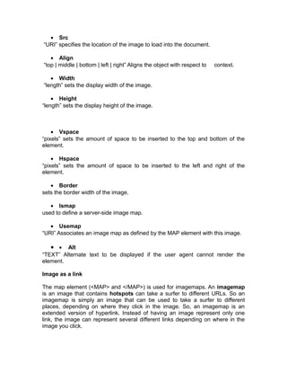 • Src
“URI” specifies the location of the image to load into the document.

   • Align
“top | middle | bottom | left | right” Aligns the object with respect to   context.

   • Width
“length” sets the display width of the image.

    • Height
“length” sets the display height of the image.



    • Vspace
“pixels” sets the amount of space to be inserted to the top and bottom of the
element.

    • Hspace
“pixels” sets the amount of space to be inserted to the left and right of the
element.

   • Border
sets the border width of the image.

   • Ismap
used to define a server-side image map.

   • Usemap
“URI” Associates an image map as defined by the MAP element with this image.

   • • Alt
“TEXT” Alternate text to be displayed if the user agent cannot render the
element.

Image as a link

The map element (<MAP> and </MAP>) is used for imagemaps. An imagemap
is an image that contains hotspots can take a surfer to different URLs. So an
imagemap is simply an image that can be used to take a surfer to different
places, depending on where they click in the image. So, an imagemap is an
extended version of hyperlink. Instead of having an image represent only one
link, the image can represent several different links depending on where in the
image you click.
 