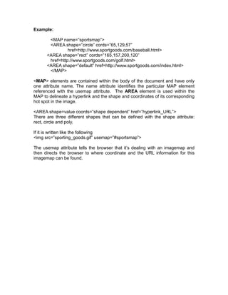 Example:

       <MAP name=”sportsmap”>
       <AREA shape=”circle” cords=”65,129,57”
                href=http://www.sportgoods.com/baseball.html>
      <AREA shape=”rect” cords=”165,157,200,120”
       href=http://www.sportgoods.com/golf.html>
      <AREA shape=”default” href=http://www.sportgoods.com/index.html>
       </MAP>

<MAP> elements are contained within the body of the document and have only
one attribute name. The name attribute identifies the particular MAP element
referenced with the usemap attribute. The AREA element is used within the
MAP to delineate a hyperlink and the shape and coordinates of its corresponding
hot spot in the image.

<AREA shape=value coords=”shape dependent” href=”hyperlink_URL”>
There are three different shapes that can be defined with the shape attribute:
rect, circle and poly.

If it is written like the following
<img src=”sporting_goods.gif” usemap=”#sportsmap”>

The usemap attribute tells the browser that it’s dealing with an imagemap and
then directs the browser to where coordinate and the URL information for this
imagemap can be found.
 