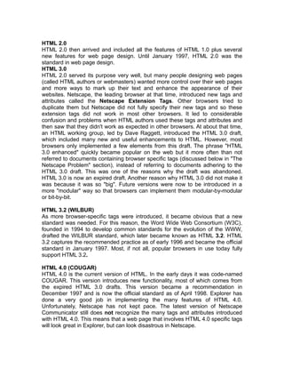 HTML 2.0
HTML 2.0 then arrived and included all the features of HTML 1.0 plus several
new features for web page design. Until January 1997, HTML 2.0 was the
standard in web page design.
HTML 3.0
HTML 2.0 served its purpose very well, but many people designing web pages
(called HTML authors or webmasters) wanted more control over their web pages
and more ways to mark up their text and enhance the appearance of their
websites. Netscape, the leading browser at that time, introduced new tags and
attributes called the Netscape Extension Tags. Other browsers tried to
duplicate them but Netscape did not fully specify their new tags and so these
extension tags did not work in most other browsers. It led to considerable
confusion and problems when HTML authors used these tags and attributes and
then saw that they didn't work as expected in other browsers. At about that time,
an HTML working group, led by Dave Raggett, introduced the HTML 3.0 draft,
which included many new and useful enhancements to HTML. However, most
browsers only implemented a few elements from this draft. The phrase "HTML
3.0 enhanced" quickly became popular on the web but it more often than not
referred to documents containing browser specific tags (discussed below in "The
Netscape Problem" section), instead of referring to documents adhering to the
HTML 3.0 draft. This was one of the reasons why the draft was abandoned.
HTML 3.0 is now an expired draft. Another reason why HTML 3.0 did not make it
was because it was so "big". Future versions were now to be introduced in a
more "modular" way so that browsers can implement them modular-by-modular
or bit-by-bit.

HTML 3.2 (WILBUR)
As more browser-specific tags were introduced, it became obvious that a new
standard was needed. For this reason, the Word Wide Web Consortium (W3C),
founded in 1994 to develop common standards for the evolution of the WWW,
drafted the WILBUR standard, which later became known as HTML 3.2. HTML
3.2 captures the recommended practice as of early 1996 and became the official
standard in January 1997. Most, if not all, popular browsers in use today fully
support HTML 3.2.

HTML 4.0 (COUGAR)
HTML 4.0 is the current version of HTML. In the early days it was code-named
COUGAR. This version introduces new functionality, most of which comes from
the expired HTML 3.0 drafts. This version became a recommendation in
December 1997 and is now the official standard as of April 1998. Explorer has
done a very good job in implementing the many features of HTML 4.0.
Unfortunately, Netscape has not kept pace. The latest version of Netscape
Communicator still does not recognize the many tags and attributes introduced
with HTML 4.0. This means that a web page that involves HTML 4.0 specific tags
will look great in Explorer, but can look disastrous in Netscape.
 