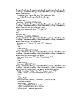 &nbsp;&nbsp;&nbsp;&nbsp;&nbsp;&nbsp;&nbsp;&nbsp;&nbsp;&nbsp;&nb
sp;&nbsp;&nbsp;&nbsp;&nbsp;&nbsp;&nbsp;&nbsp;&nbsp;&nbsp;&nbsp;
&nbsp;&nbsp;&nbsp;
 <input type="text" name="T1" size="20" maxlength="30">
        &nbsp;&nbsp;&nbsp;&nbsp;&nbsp;&nbsp;
 </p>
 <p align="left">
 <font color="#800080">PASSWORD
&nbsp;&nbsp;&nbsp;&nbsp;&nbsp;&nbsp;&nbsp;&nbsp;&nbsp;&nbsp;&nb
sp;&nbsp;&nbsp;&nbsp;&nbsp;&nbsp;&nbsp;&nbsp;&nbsp;&nbsp;&nbsp;
&nbsp;&nbsp;&nbsp; :&nbsp;&nbsp;&nbsp;
 <input type="password" name="T3" size="20">
 </font>
 </p>
 <p align="left">
 <font color="#800080">ADDRESS
&nbsp;&nbsp;&nbsp;&nbsp;&nbsp;&nbsp;&nbsp;&nbsp;&nbsp;&nbsp;&nb
sp;&nbsp;&nbsp;&nbsp;&nbsp;&nbsp;&nbsp;&nbsp;&nbsp;&nbsp;&nbsp;
&nbsp;&nbsp;&nbsp; :&nbsp;&nbsp;
 <textarea rows="2" name="S1" cols="20"></textarea>
 </font>
 </p>
 <p align="left">
 <font color="#800080">PHONE
&nbsp;&nbsp;&nbsp;&nbsp;&nbsp;&nbsp;&nbsp;&nbsp;&nbsp;&nbsp;&nb
sp;&nbsp;&nbsp;&nbsp;&nbsp;&nbsp;&nbsp;&nbsp;&nbsp;&nbsp;&nbsp;
&nbsp;&nbsp;&nbsp; &nbsp;&nbsp;&nbsp;
 <input type="text" name="T2" size="8" maxlength="16">
 </font>
 </p>
 <p align="left">
 <font color="#800080">SEX :
&nbsp;&nbsp;&nbsp;&nbsp;&nbsp;&nbsp;&nbsp;&nbsp;&nbsp;&nbsp;&nb
sp;&nbsp;&nbsp;&nbsp;&nbsp;&nbsp;&nbsp;&nbsp;&nbsp;&nbsp;&nbsp;
&nbsp;&nbsp;&nbsp; &nbsp;&nbsp;&nbsp; &nbsp;&nbsp;&nbsp;
  MALE <input type="radio" value="V1" checked name="R1">
   FEMALE <input type="radio" name="R1" value="V2">
   </font>
   </p>
  <p align="left">
  <font color="#800080">EDUCATIONAL QUALIFICATION
  :&nbsp;&nbsp;&nbsp;
  <select size="1" name="D1">
   <option>UNDER GRADUATE</option>
   <option selected>GRADUATE</option>
   <option>POST GRADUATE</option>
 