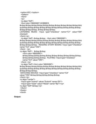 <option>B.E.</option>
      </select>
      </font>
      </p>
      <p align="left">
      <font color="#800080">HOBBIES
     &nbsp;&nbsp;&nbsp;&nbsp;&nbsp;&nbsp;&nbsp;&nbsp;&nbsp;&nbsp;&nb
     sp;&nbsp;&nbsp;&nbsp;&nbsp;&nbsp;&nbsp;&nbsp;&nbsp;&nbsp;&nbsp;
     &nbsp;&nbsp;&nbsp; &nbsp;&nbsp;&nbsp;
     LISTENING MUSIC <input type="checkbox" name="C1" value="ON"
     checked>
     </font></p>
      <p align="left"> &nbsp;&nbsp; <font color="#800080">
     &nbsp;&nbsp;&nbsp;&nbsp;&nbsp;&nbsp;&nbsp;&nbsp;&nbsp;&nbsp;&nb
     sp;&nbsp;&nbsp;&nbsp;&nbsp;&nbsp;&nbsp;&nbsp;&nbsp;&nbsp;&nbsp;
     &nbsp;&nbsp;&nbsp; READING STORY BOOKS <input type="checkbox"
     name="C2" value="ON">
     </font> </p>
     <p align="left"> &nbsp;&nbsp;
         <font color="#800080">
         &nbsp;&nbsp;&nbsp;&nbsp;&nbsp;&nbsp;&nbsp;&nbsp;&nbsp;&nbsp;
         &nbsp;&nbsp;&nbsp;&nbsp; PLAYING <input type="checkbox"
         name="C3" value="ON">
      </font> </p>
      <p align="left"><font color="#800080">
     &nbsp;&nbsp;&nbsp;&nbsp;&nbsp;&nbsp;&nbsp;&nbsp;&nbsp;&nbsp;&nb
     sp;&nbsp;&nbsp;&nbsp;&nbsp;&nbsp;&nbsp;&nbsp;&nbsp;&nbsp;&nbsp;
     &nbsp;&nbsp;&nbsp;
      WATCHING MOVIES <input type="checkbox" name="C4"
     value="ON">&nbsp;&nbsp;&nbsp;&nbsp;&nbsp;
     </font></p>
     <p align="center">
      <input type="submit" value="Submit" name="B1">
      <input type="reset" value="Reset" name="B2"></p>
     <p align="left">&nbsp;</p>
      </form>
     </body>
     </html>

Output:
 