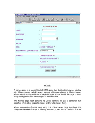 FRAME

A frames page is a special kind of HTML page that divides the browser window
into different areas called frames, each of which can display a different page.
When you click a hyperlink on a page displayed in one frame, the page pointed
to by that hyperlink can be displayed in another frame.

The frames page itself contains no visible content: It's just a container that
specifies which other pages to display and how to display them.

When you create a frames page using one of the frames page templates, the
navigation between frames is already set up for you. In the Contents frames
 