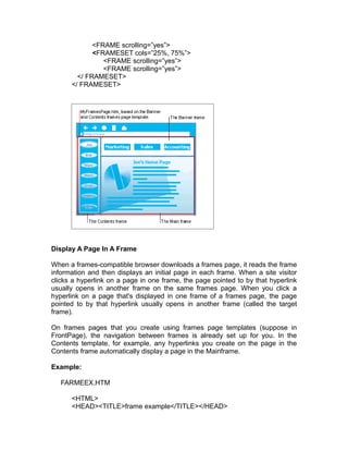 <FRAME scrolling=”yes”>
             <FRAMESET cols=”25%, 75%”>
                <FRAME scrolling=”yes”>
                <FRAME scrolling=”yes”>
        </ FRAMESET>
      </ FRAMESET>




Display A Page In A Frame

When a frames-compatible browser downloads a frames page, it reads the frame
information and then displays an initial page in each frame. When a site visitor
clicks a hyperlink on a page in one frame, the page pointed to by that hyperlink
usually opens in another frame on the same frames page. When you click a
hyperlink on a page that's displayed in one frame of a frames page, the page
pointed to by that hyperlink usually opens in another frame (called the target
frame).

On frames pages that you create using frames page templates (suppose in
FrontPage), the navigation between frames is already set up for you. In the
Contents template, for example, any hyperlinks you create on the page in the
Contents frame automatically display a page in the Mainframe.

Example:

   FARMEEX.HTM

      <HTML>
      <HEAD><TITLE>frame example</TITLE></HEAD>
 