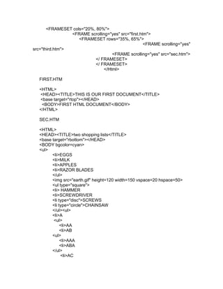 <FRAMESET cols="20%, 80%">
                 <FRAME scrolling="yes" src="first.htm">
                    <FRAMESET rows="35%, 65%">
                                                     <FRAME scrolling="yes"
src="third.htm">
                                    <FRAME scrolling="yes" src="sec.htm">
                           </ FRAMESET>
                           </ FRAMESET>
                                </Html>

   FIRST.HTM

   <HTML>
   <HEAD><TITLE>THIS IS OUR FIRST DOCUMENT</TITLE>
   <base target="rtop"></HEAD>
    <BODY>FIRST HTML DOCUMENT</BODY>
   </HTML>

   SEC.HTM

   <HTML>
   <HEAD><TITLE>two shopping lists</TITLE>
   <base target="rbottom"></HEAD>
   <BODY bgcolor=cyan>
   <ul>
         <li>EGGS
         <li>MILK
         <li>APPLES
         <li>RAZOR BLADES
         </ul>
         <img src="earth.gif" height=120 width=150 vspace=20 hspace=50>
         <ul type="square">
         <li> HAMMER
         <li>SCREWDRIVER
         <li type="disc">SCREWS
         <li type="circle">CHAINSAW
         </ul><ul>
         <li>A
          <ul>
              <li>AA
              <li>AB
         <ul>
              <li>AAA
              <li>ABA
         </ul>
              <li>AC
 
