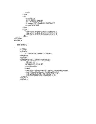 </ul>
          </ul>
          <ol>
             <li>BREAD
             <li>TURKEY BACON
             <li value="10">DARKCHOCOLATE
             <li>AVOCADOS
          </ol>
          <DL>
             <DT>Term A<DD>Definition of term A
             <DT>Term B<DD>Definition of term B
          </DL>
</BODY>
</HTML>

  THIRD.HTM

    <HTML>
    <HEAD>
         <TITLE>DOCUMENT</TITLE>
    </HEAD>
    <BODY>
    <STRONG>HELLO!!!!!!!</STRONG>
         <B><U><I>
         HEADINGS WILL BE:
         </I></U></B>
         <BR>
         <H1 align="center">FIRST LEVEL HEADING</H1>
         <H2 >SECOND LEVEL HEADING</H2>
         <H3>THIRD LEVEL HEADING</H3>
    </BODY>
    </HTML>
 