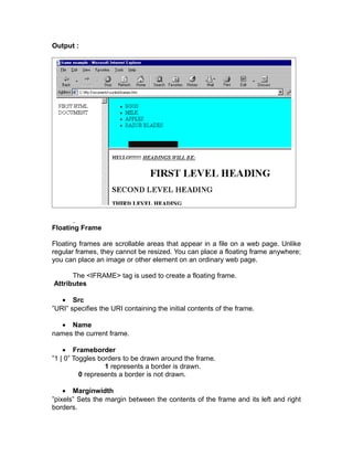 Output :




Floating Frame

Floating frames are scrollable areas that appear in a file on a web page. Unlike
regular frames, they cannot be resized. You can place a floating frame anywhere;
you can place an image or other element on an ordinary web page.

      The <IFRAME> tag is used to create a floating frame.
Attributes

   • Src
”URI” specifies the URI containing the initial contents of the frame.

  • Name
names the current frame.

    • Frameborder
”1 | 0” Toggles borders to be drawn around the frame.
                  1 represents a border is drawn.
          0 represents a border is not drawn.

    • Marginwidth
”pixels” Sets the margin between the contents of the frame and its left and right
borders.
 