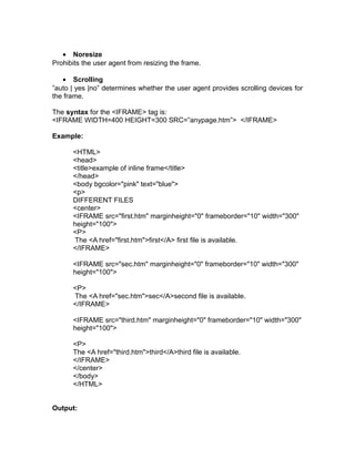 • Noresize
Prohibits the user agent from resizing the frame.

   • Scrolling
”auto | yes |no” determines whether the user agent provides scrolling devices for
the frame.

The syntax for the <IFRAME> tag is:
<IFRAME WIDTH=400 HEIGHT=300 SRC=”anypage.htm”> </IFRAME>

Example:

      <HTML>
      <head>
      <title>example of inline frame</title>
      </head>
      <body bgcolor="pink" text="blue">
      <p>
      DIFFERENT FILES
      <center>
      <IFRAME src="first.htm" marginheight="0" frameborder="10" width="300"
      height="100">
      <P>
      The <A href="first.htm">first</A> first file is available.
      </IFRAME>

      <IFRAME src="sec.htm" marginheight="0" frameborder="10" width="300"
      height="100">

      <P>
      The <A href="sec.htm">sec</A>second file is available.
      </IFRAME>

      <IFRAME src="third.htm" marginheight="0" frameborder="10" width="300"
      height="100">

      <P>
      The <A href="third.htm">third</A>third file is available.
      </IFRAME>
      </center>
      </body>
      </HTML>


Output:
 