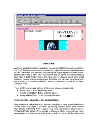 STYLE SHEET

A style is a set of formatting instructions for any given HTML element specified by
the W3C. Many webmasters are already using styles in their web pages because
of their usefulness. For example, the heading <H> tags represent various styles:
Heading level one is bold, times new roman, and 24 points by default; Heading
level four is bold, times roman, and 12 points by default; Using style sheet
features, you can change these default attributes. You can also control margins,
line spacing, and placement of design elements, as well as specify colors, fonts,
and point sizes.

There are three ways you can use style sheets on pages in your web:
   • Link a page to an external style sheet.
   • Create an embedded style sheet on a page.
   • Apply inline styles to individual page elements.

Each method has advantages and disadvantages:

Use an external style sheet when you want to apply the same styles consistently
across some or all pages in your web. By defining styles in one or more external
style sheets and linking them to pages, you ensure consistency of appearance
throughout those pages. If you decide to change a style, you need only make
one change — in the external style sheet — and the change will be reflected in
 