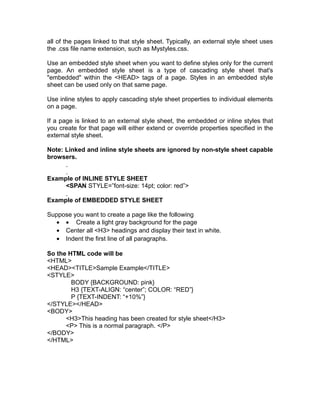 all of the pages linked to that style sheet. Typically, an external style sheet uses
the .css file name extension, such as Mystyles.css.

Use an embedded style sheet when you want to define styles only for the current
page. An embedded style sheet is a type of cascading style sheet that's
"embedded" within the <HEAD> tags of a page. Styles in an embedded style
sheet can be used only on that same page.

Use inline styles to apply cascading style sheet properties to individual elements
on a page.

If a page is linked to an external style sheet, the embedded or inline styles that
you create for that page will either extend or override properties specified in the
external style sheet.

Note: Linked and inline style sheets are ignored by non-style sheet capable
browsers.


Example of INLINE STYLE SHEET
     <SPAN STYLE=”font-size: 14pt; color: red”>

Example of EMBEDDED STYLE SHEET

Suppose you want to create a page like the following
   • • Create a light gray background for the page
   • Center all <H3> headings and display their text in white.
   • Indent the first line of all paragraphs.

So the HTML code will be
<HTML>
<HEAD><TITLE>Sample Example</TITLE>
<STYLE>
        BODY {BACKGROUND: pink}
        H3 {TEXT-ALIGN: “center”; COLOR: “RED”}
        P {TEXT-INDENT: “+10%”}
</STYLE></HEAD>
<BODY>
      <H3>This heading has been created for style sheet</H3>
      <P> This is a normal paragraph. </P>
</BODY>
</HTML>
 