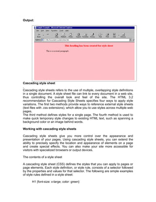 Output:




Cascading style sheet

Cascading style sheets refers to the use of multiple, overlapping style definitions
in a single document. A style sheet file can link to every document in a web site,
thus controlling the overall look and feel of the site. The HTML 3.2
recommendation for Cascading Style Sheets specifies four ways to apply style
variations. The first two methods provide ways to reference external style sheets
(text files with .css extensions), which allow you to use styles across multiple web
pages.
The third method defines styles for a single page. The fourth method is used to
make quick temporary style changes to existing HTML text, such as spanning a
background color or an image behind words.

Working with cascading style sheets

Cascading style sheets give you more control over the appearance and
presentation of your pages. Using cascading style sheets, you can extend the
ability to precisely specify the location and appearance of elements on a page
and create special effects. You can also make your site more accessible for
visitors with specialized browsers or output devices.

The contents of a style sheet

A cascading style sheet (CSS) defines the styles that you can apply to pages or
page elements. Each style definition, or style rule, consists of a selector followed
by the properties and values for that selector. The following are simple examples
of style rules defined in a style sheet:

       H1 {font-size: x-large; color: green}
 
