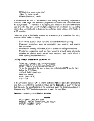 H2 {font-size: large; color: blue}
       . Note {font-size: small}
       #Footer {font-family: serif}

In the example, H1 and H2 are selectors that modify the formatting properties of
standard HTML tags. The selectors' properties and values are contained within
the curly braces { } — font-size is a property, and x-large is the value of the font-
size property. You can specify multiple properties for a selector by separating
each with a semi-colon (;). In this example. note is a class selector, and #footer is
an ID selector.

Using cascading style sheets, you can set a wider range of properties than using
standard HTML alone, including:

   •   Font effects, such as small caps and expanded character spacing.
   •   Paragraph properties, such as indentation, line spacing, and spacing
       before or after.
   •   Borders and shading properties, such as boxes and background colors.
   •   Positioning properties, such as text wrapping around page elements,
       absolute or relative positioning of page elements, and z-order (front to
       back layering) of page elements.

Linking to style sheets from your html file

       <LINK REL=STYLESHEET TYPE=”text/css”
       HREF=”http:// www.domain.com/styles.css”>
       To set the color of all the tags to blue, you write in the HEAD tag (or right
       below the TITLE tag):
       <STYLE TYPE="text/css">
       H3 {color: yellow;}
       FONT {color: blue;}
       </STYLE>

In the CSS code below, FONT is known as the sector and color: blue or anything
else that goes within the brackets is known as the declaration. Every HTML tag
that fits under the specifications of the sector are given the declarations listed. In
this case, any FONT tag in the document is given the color blue.

Example of inserting a .css file into .htm file

                                  Sty.css
       BODY {BACKGROUND: cyan}
       H2 {TEXT-ALIGN: "center"; COLOR: "RED"}
       P {TEXT-INDENT: "+20%”}
 