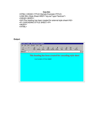 Cas.htm
     <HTML><HEAD><TITLE>Sample Example</TITLE>
     <LINK REL=Style Sheet HREF="sty.css" type="text/css">
     </HEAD><BODY>
     <H2>This heading has been created for external style sheet</H2>
     <P> CASCADING STYLE SHEET.</P>
     </BODY>
     </HTML>




Output:
 