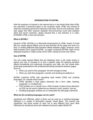 INTRODUCTION TO DHTML

With the explosion of interest in the Internet that is in the World Wide Web HTML
has assumed a prominent place in the computer world. HTML has evolved to
meet the increasing demand for attractive web sites. But the end products, static
web pages that often required repeated time-consuming round trips between
client and server machines, clearly showed that a new direction is in order.
DYNAMIC HTML is that new direction.

What is DHTML?

Dynamic HTML (DHTML) is a Microsoft enhancement to HTML version 4.0 that
lets you create special effects such as text that flies off the page one word at a
time, or rotating billboard-style transition effects between pages. However, some
Web browsers don't support DHTML, so pages containing DHTML might not be
displayed properly or might contain errors when viewed by some site visitors.

Use of DHTML

You can create special effects that are displayed when a site visitor enters or
leaves your site, or browses to or from a specific page. By applying transition
effects consistently and judiciously throughout your web, you can create slide-
show-style presentations with professional-looking transitions between pages.
Such as
    • When you point to this paragraph, the font changes to bold.
    • When you click this paragraph, a border and shading are added to it.

DHTML combines HTML with cascading style sheets (CSS) and scripting
languages. So, actually what it does?
   • HTML specifies a Web page’s elements, like a form, table, heading,
      paragraph, or a bulleted list.
   • CSS enables you to decide how a Web browser renders those elements:
      so CSS can be used to determine an element’s color, position, size etc.
   • Scripting languages enables you to manipulate the web page’s elements.

What are the scripting languages can be used?

JavaScript and VBScript, either of them can be used as a scripting language.
VBScript is a subset of Microsoft’s popular Visual Basic. The second one
JavaScript, has some syntax of Java, but is very different from Java. Both
VBScript and JavaScript work with software structures called OBJECTS.
 