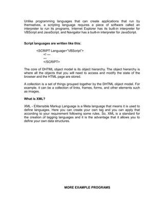 Unlike programming languages that can create applications that run by
themselves, a scripting language requires a piece of software called an
interpreter to run its programs. Internet Explorer has its built-in interpreter for
VBScript and JavaScript, and Navigator has a built-in interpreter for JavaScript.


Script languages are written like this:

        <SCRIPT Language=”VBScript”>
           <! ---
           ---
           </SCRIPT>

The core of DHTML object model is its object hierarchy. The object hierarchy is
where all the objects that you will need to access and modify the state of the
browser and the HTML page are stored.

A collection is a set of things grouped together by the DHTML object model. For
example, it can be a collection of links, frames, forms, and other elements such
as images.

What is XML?

XML - EXtensible Markup Language is a Meta language that means it is used to
define languages. Here you can create your own tag and you can apply that
according to your requirement following some rules. So, XML is a standard for
the creation of tagging languages and it is the advantage that it allows you to
define your own data structures.




                            MORE EXAMPLE PROGRAMS
 