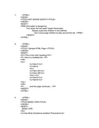 1.     <HTML>
     <HEAD>
     <TITLE>HOT WATER SAFETY</TITLE>
     </HEAD>
     <BODY>
     <PRE>Hot water is dangerous.
           Turn down the hot water heater thermostat.
                 Always supervise children in the bathtub.
                   Don’t encourage children to play around the tub. </PRE>
           </BODY>
     </HTML>


2.     <HTML>
     <HEAD>
     <TITLE> Sample HTML Page </TITLE>
     </HEAD>
     <BODY>
     <H1>This is the main heading</H1>
     <P> Here is a bulleted list: </P>
     <HR>
     <UL>
              <LI>Item1</LI>
              <LI>Item2
              <UL>
              <LI>Item 2A</LI>
              <LI>Item 2B</LI>
              </UL></LI>
              <LI>Item3</LI>
              <LI>Item4</LI>
     </UL>
     <HR>
     <P>………and the page continues…</P>
     </BODY>
     </HTML>


3.     <HTML>
     <HEAD>
     <TITLE>BASIC CPR</TITLE>
     </HEAD>
     <BODY>
       BASIC CPR
     <OL>
     <LI>Use Body Substance Isolation Precautions<p>
 