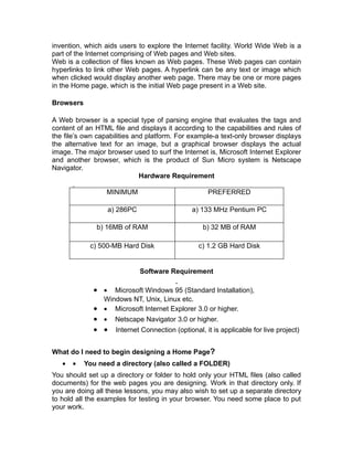 invention, which aids users to explore the Internet facility. World Wide Web is a
part of the Internet comprising of Web pages and Web sites.
Web is a collection of files known as Web pages. These Web pages can contain
hyperlinks to link other Web pages. A hyperlink can be any text or image which
when clicked would display another web page. There may be one or more pages
in the Home page, which is the initial Web page present in a Web site.

Browsers

A Web browser is a special type of parsing engine that evaluates the tags and
content of an HTML file and displays it according to the capabilities and rules of
the file’s own capabilities and platform. For example-a text-only browser displays
the alternative text for an image, but a graphical browser displays the actual
image. The major browser used to surf the Internet is, Microsoft Internet Explorer
and another browser, which is the product of Sun Micro system is Netscape
Navigator.
                              Hardware Requirement

                  MINIMUM                          PREFERRED

                  a) 286PC                    a) 133 MHz Pentium PC

              b) 16MB of RAM                     b) 32 MB of RAM

            c) 500-MB Hard Disk                 c) 1.2 GB Hard Disk


                             Software Requirement

             • • Microsoft Windows 95 (Standard Installation),
               Windows NT, Unix, Linux etc.
             • • Microsoft Internet Explorer 3.0 or higher.
             • • Netscape Navigator 3.0 or higher.
             • • Internet Connection (optional, it is applicable for live project)

What do I need to begin designing a Home Page?
   •   •   You need a directory (also called a FOLDER)
You should set up a directory or folder to hold only your HTML files (also called
documents) for the web pages you are designing. Work in that directory only. If
you are doing all these lessons, you may also wish to set up a separate directory
to hold all the examples for testing in your browser. You need some place to put
your work.
 