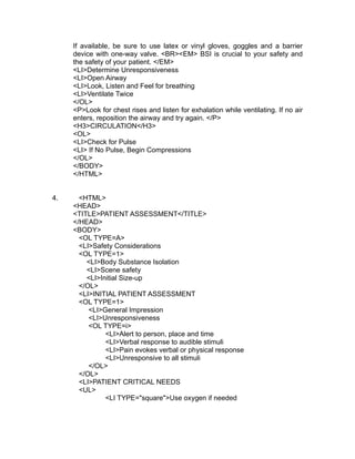 If available, be sure to use latex or vinyl gloves, goggles and a barrier
     device with one-way valve. <BR><EM> BSI is crucial to your safety and
     the safety of your patient. </EM>
     <LI>Determine Unresponsiveness
     <LI>Open Airway
     <LI>Look, Listen and Feel for breathing
     <LI>Ventilate Twice
     </OL>
     <P>Look for chest rises and listen for exhalation while ventilating. If no air
     enters, reposition the airway and try again. </P>
     <H3>CIRCULATION</H3>
     <OL>
     <LI>Check for Pulse
     <LI> If No Pulse, Begin Compressions
     </OL>
     </BODY>
     </HTML>


4.     <HTML>
     <HEAD>
     <TITLE>PATIENT ASSESSMENT</TITLE>
     </HEAD>
     <BODY>
       <OL TYPE=A>
       <LI>Safety Considerations
       <OL TYPE=1>
         <LI>Body Substance Isolation
         <LI>Scene safety
         <LI>Initial Size-up
       </OL>
       <LI>INITIAL PATIENT ASSESSMENT
       <OL TYPE=1>
          <LI>General Impression
          <LI>Unresponsiveness
          <OL TYPE=i>
               <LI>Alert to person, place and time
               <LI>Verbal response to audible stimuli
               <LI>Pain evokes verbal or physical response
               <LI>Unresponsive to all stimuli
          </OL>
       </OL>
       <LI>PATIENT CRITICAL NEEDS
       <UL>
               <LI TYPE="square">Use oxygen if needed
 
