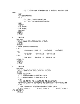 <LI TYPE="square">Consider use of assisting with bag valve
mask
         </UL>
         <LI>MEDICATIONS
         <UL>
                  <LI TYPE="circle">Oral Glucose
                  <LI TYPE="disc">Activated Charcoal
         </UL>
         <MENU>
         <LI>ListItem1
         <LI>ListItem2
         </MENU>
       </BODY>
       </HTML>

5.       <HTML>
       <HEAD>
       <TITLE>TABLE OF INFORMATION</TITLE>
       </HEAD>
       <BODY>
       <TABLE border=3 width=75%>
       <TR>
                <td colspan = 2>Cell 1.1     <td>Cell 1.2    <td>Cell 1.3
       <TR>
                <td>Cell 2.1    <td>Cell 2.2    <td>Cell 2.3
       <TR>
                <td>Cell 3.1    <td>Cell 3.2    <td>Cell 3.3
       </TABLE>
       </BODY>
       </HTML>

6.     <HTML>
     <HEAD>
     <TITLE>EXAMPLE OF TABLE</TITLE></HEAD>
     <BODY>
     <TABLE COLS="7">
       <COLGROUP SPAN="3" WIDTH="20%">
       <COLGROUP SPAN="4" WIDTH="10%">
       <TR>
        <TD>CONTENT1 <TD>CONTENT2 <TD>CONTENT3
      <TD>CONTENT1<TD>CONTENT2<TD>CONTENT3<TD>CONTENT4
       <TR>
        <TD>CONTENT1 <TD>CONTENT2 <TD>CONTENT3
       <TD>CONTENT1        <TD>CONTENT2      <TD>CONTENT3
<TD>CONTENT4
     </TABLE>
 