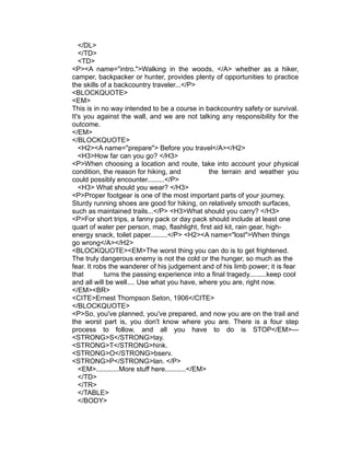 </DL>
   </TD>
   <TD>
<P><A name="intro.">Walking in the woods, </A> whether as a hiker,
camper, backpacker or hunter, provides plenty of opportunities to practice
the skills of a backcountry traveler...</P>
<BLOCKQUOTE>
<EM>
This is in no way intended to be a course in backcountry safety or survival.
It's you against the wall, and we are not talking any responsibility for the
outcome.
</EM>
</BLOCKQUOTE>
   <H2><A name="prepare"> Before you travel</A></H2>
   <H3>How far can you go? </H3>
<P>When choosing a location and route, take into account your physical
condition, the reason for hiking, and              the terrain and weather you
could possibly encounter.........</P>
   <H3> What should you wear? </H3>
<P>Proper footgear is one of the most important parts of your journey.
Sturdy running shoes are good for hiking, on relatively smooth surfaces,
such as maintained trails...</P> <H3>What should you carry? </H3>
<P>For short trips, a fanny pack or day pack should include at least one
quart of water per person, map, flashlight, first aid kit, rain gear, high-
energy snack, toilet paper.........</P> <H2><A name="lost">When things
go wrong</A></H2>
<BLOCKQUOTE><EM>The worst thing you can do is to get frightened.
The truly dangerous enemy is not the cold or the hunger, so much as the
fear. It robs the wanderer of his judgement and of his limb power; it is fear
that        turns the passing experience into a final tragedy.........keep cool
and all will be well.... Use what you have, where you are, right now.
</EM><BR>
<CITE>Ernest Thompson Seton, 1906</CITE>
</BLOCKQUOTE>
<P>So, you've planned, you've prepared, and now you are on the trail and
the worst part is, you don't know where you are. There is a four step
process to follow, and all you have to do is STOP</EM>---
<STRONG>S</STRONG>tay.
<STRONG>T</STRONG>hink.
<STRONG>O</STRONG>bserv.
<STRONG>P</STRONG>lan. </P>
   <EM>............More stuff here...........</EM>
   </TD>
   </TR>
   </TABLE>
   </BODY>
 