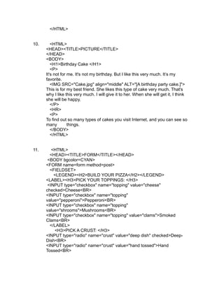 </HTML>


10.      <HTML>
      <HEAD><TITLE>PICTURE</TITLE>
      </HEAD>
      <BODY>
         <H1>Birthday Cake </H1>
         <P>
      It's not for me. It's not my birthday. But I like this very much. It’s my
      favorite.
         <IMG SRC="Cake.jpg" align="middle" ALT="[A birthday party cake.]">
      This is for my best friend. She likes this type of cake very much. That's
      why I like this very much. I will give it to her. When she will get it, I think
      she will be happy.
         </P>
         <HR>
         <P>
      To find out so many types of cakes you visit Internet, and you can see so
      many         things.
         </BODY>
         </HTML>


11.      <HTML>
        <HEAD><TITLE>FORM</TITLE></HEAD>
       <BODY bgcolor=CYAN>
      <FORM name=form method=post>
        <FIELDSET>
          <LEGEND><H2>BUILD YOUR PIZZA</H2></LEGEND>
      <LABEL><H3>PICK YOUR TOPPINGS: </H3>
       <INPUT type="checkbox" name="topping" value="cheese"
      checked>Cheese<BR>
      <INPUT type="checkbox" name="topping"
      value="pepperoni">Pepperoni<BR>
      <INPUT type="checkbox" name="topping"
      value="shrooms">Mushrooms<BR>
      <INPUT type="checkbox" name="topping" value="clams">Smoked
      Clams<BR>
        </LABEL>
          <H3>PICK A CRUST: </H3>
      <INPUT type="radio" name="crust" value="deep dish" checked>Deep-
      Dish<BR>
      <INPUT type="radio" name="crust" value="hand tossed">Hand
      Tossed<BR>
 