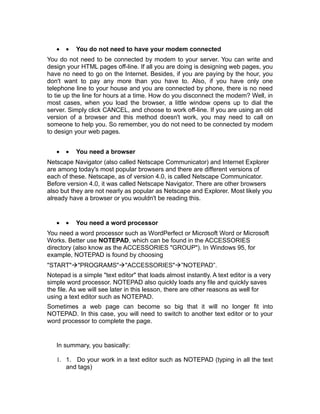 •   •   You do not need to have your modem connected
You do not need to be connected by modem to your server. You can write and
design your HTML pages off-line. If all you are doing is designing web pages, you
have no need to go on the Internet. Besides, if you are paying by the hour, you
don't want to pay any more than you have to. Also, if you have only one
telephone line to your house and you are connected by phone, there is no need
to tie up the line for hours at a time. How do you disconnect the modem? Well, in
most cases, when you load the browser, a little window opens up to dial the
server. Simply click CANCEL, and choose to work off-line. If you are using an old
version of a browser and this method doesn't work, you may need to call on
someone to help you. So remember, you do not need to be connected by modem
to design your web pages.


   •   •   You need a browser
Netscape Navigator (also called Netscape Communicator) and Internet Explorer
are among today's most popular browsers and there are different versions of
each of these. Netscape, as of version 4.0, is called Netscape Communicator.
Before version 4.0, it was called Netscape Navigator. There are other browsers
also but they are not nearly as popular as Netscape and Explorer. Most likely you
already have a browser or you wouldn't be reading this.


   •   •   You need a word processor
You need a word processor such as WordPerfect or Microsoft Word or Microsoft
Works. Better use NOTEPAD, which can be found in the ACCESSORIES
directory (also know as the ACCESSORIES "GROUP"). In Windows 95, for
example, NOTEPAD is found by choosing
"START"à"PROGRAMS"à"ACCESSORIES"à”NOTEPAD”.
Notepad is a simple "text editor" that loads almost instantly. A text editor is a very
simple word processor. NOTEPAD also quickly loads any file and quickly saves
the file. As we will see later in this lesson, there are other reasons as well for
using a text editor such as NOTEPAD.
Sometimes a web page can become so big that it will no longer fit into
NOTEPAD. In this case, you will need to switch to another text editor or to your
word processor to complete the page.


   In summary, you basically:

   1. 1. Do your work in a text editor such as NOTEPAD (typing in all the text
      and tags)
 