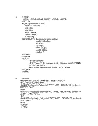 15.    <HTML>
       <HEAD><TITLE>STYLE SHEET1</TITLE></HEAD>
       <STYLE>
       P {background-color: blue;
          position: absolute;
          left: 40px;
          top: 40px;
          width: 300px;
          height: 260px;
          z-index: 1}
       BLOCKQUOTE {background-color: yellow;
                       position: absolute;
                       left: 80px;
                       top: 80px;
                       width: 300px;
                       height: 260px;
                       z-index: 2}
       </STYLE>
       </HEAD>
       <BODY>
                <BLOCKQUOTE>
                <FONT size=7>Do you want to play hide and seek?</FONT>
                </BLOCKQUOTE>
                <P><FONT size=7>Count to ten. </FONT></P>
       </BODY>
       </HTML>


16.     <HTML>
      <HEAD><TITLE>IMG EXAMPLE</TITLE></HEAD>
      <BODY BGCOLOR=GRAY>
      <IMG SRC="bgmc.jpg" align=left WIDTH=150 HEIGHT=150 border=1>
      MASTER CARD
      <BR>
      <IMG SRC="bgjcb.jpg" align=left WIDTH=150 HEIGHT=150 border=3>
      JCB INTERNATIONAL
      <BR>
      <IMG SRC="bgvisa.jpg" align=left WIDTH=150 HEIGHT=150 border=5>
      VISA CARD
      <BR>
      </BODY>
      </HTML>
 