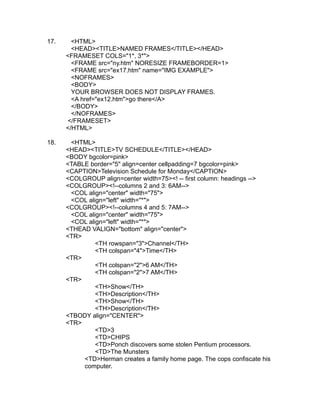 17.     <HTML>
        <HEAD><TITLE>NAMED FRAMES</TITLE></HEAD>
      <FRAMESET COLS="1*, 3*">
        <FRAME src="ny.htm" NORESIZE FRAMEBORDER=1>
        <FRAME src="ex17.htm" name="IMG EXAMPLE">
        <NOFRAMES>
        <BODY>
        YOUR BROWSER DOES NOT DISPLAY FRAMES.
        <A href="ex12.htm">go there</A>
        </BODY>
        </NOFRAMES>
      </FRAMESET>
      </HTML>

18.    <HTML>
      <HEAD><TITLE>TV SCHEDULE</TITLE></HEAD>
      <BODY bgcolor=pink>
      <TABLE border="5" align=center cellpadding=7 bgcolor=pink>
      <CAPTION>Television Schedule for Monday</CAPTION>
      <COLGROUP align=center width=75><! -- first column: headings -->
      <COLGROUP><!--columns 2 and 3: 6AM-->
       <COL align="center" width="75">
       <COL align="left" width="*">
      <COLGROUP><!--columns 4 and 5: 7AM-->
       <COL align="center" width="75">
       <COL align="left" width="*">
      <THEAD VALIGN="bottom" align="center">
      <TR>
               <TH rowspan="3">Channel</TH>
               <TH colspan="4">Time</TH>
      <TR>
               <TH colspan="2">6 AM</TH>
               <TH colspan="2">7 AM</TH>
      <TR>
               <TH>Show</TH>
               <TH>Description</TH>
               <TH>Show</TH>
               <TH>Description</TH>
      <TBODY align="CENTER">
      <TR>
               <TD>3
               <TD>CHIPS
               <TD>Ponch discovers some stolen Pentium processors.
               <TD>The Munsters
           <TD>Herman creates a family home page. The cops confiscate his
           computer.
 