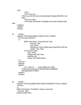 <TR>
                   <TD>7
                   <TD>I love Lucy
                <TD>Lucy surfs the web and accidentally charges $50,000 to her
                VISA.
                   <TD>The X-files
                   <TD>Scully and Mulder investigate some alien-infested table
cells.
         </TABLE>
         </BODY>
         </HTML>


19.       <HTML>
         <HEAD><TITLE>BUILDING A CAKE</TITLE></HEAD>
          <STYLE type="text/css">
          <!--
                   BODY {font-family: "Times Roman" serif;
                            font-size: 18pt;
                            color: black;
                            background: white url(bgcc.jpg) repeat fixed right top;
                            margin: 10px 15px}
                   H1 {font-size: 24pt;
                        color: white;
                        background color: blue;
                        padding: 5px;
                        border: 2px double black}
          ---!>
          </STYLE>
          </HEAD>
          <BODY>
                   <H1> HELLO...........WELCOME</H1><BR>
                <FONT face=arial size=6 COLOR=RED>WINSERV
                TECHNOLOGY</FONT>
          </BODY>
          </HTML>



20.        <HTML>
         <HEAD><TITLE>ELEMENT BOX WIDTH EXAMPLE</TITLE></HEAD>
         <STYLE>
         <!--
         BODY (font-family: "Arial Black", Impact, sans-serif;
           font-size: 16pt}
         P.twenty {width: 20%;
 