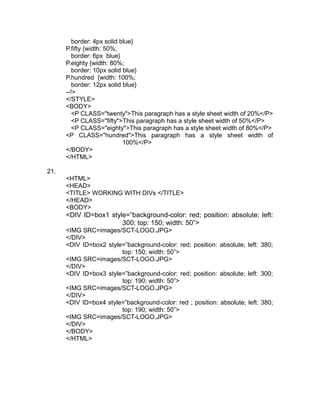 border: 4px solid blue}
      P.fifty {width: 50%;
         border: 6px blue}
      P.eighty {width: 80%;
         border: 10px solid blue}
      P.hundred {width: 100%;
         border: 12px solid blue}
      --!>
      </STYLE>
      <BODY>
         <P CLASS="twenty">This paragraph has a style sheet width of 20%</P>
         <P CLASS="fifty">This paragraph has a style sheet width of 50%</P>
         <P CLASS="eighty">This paragraph has a style sheet width of 80%</P>
      <P CLASS="hundred">This paragraph has a style sheet width of
                            100%</P>
      </BODY>
      </HTML>

21.
      <HTML>
      <HEAD>
      <TITLE> WORKING WITH DIVs </TITLE>
      </HEAD>
      <BODY>
      <DIV ID=box1 style=”background-color: red; position: absolute; left:
                       300; top: 150; width: 50”>
      <IMG SRC=images/SCT-LOGO.JPG>
      </DIV>
      <DIV ID=box2 style=”background-color: red; position: absolute; left: 380;
                        top: 150; width: 50”>
      <IMG SRC=images/SCT-LOGO.JPG>
      </DIV>
      <DIV ID=box3 style=”background-color: red; position: absolute; left: 300;
                        top: 190; width: 50”>
      <IMG SRC=images/SCT-LOGO.JPG>
      </DIV>
      <DIV ID=box4 style=”background-color: red ; position: absolute; left: 380;
                        top: 190; width: 50”>
      <IMG SRC=images/SCT-LOGO.JPG>
      </DIV>
      </BODY>
      </HTML>
 