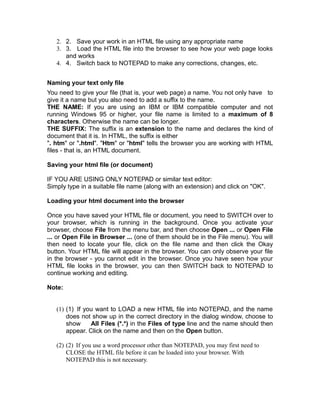 2. 2. Save your work in an HTML file using any appropriate name
   3. 3. Load the HTML file into the browser to see how your web page looks
      and works
   4. 4. Switch back to NOTEPAD to make any corrections, changes, etc.


Naming your text only file
You need to give your file (that is, your web page) a name. You not only have to
give it a name but you also need to add a suffix to the name.
THE NAME: If you are using an IBM or IBM compatible computer and not
running Windows 95 or higher, your file name is limited to a maximum of 8
characters. Otherwise the name can be longer.
THE SUFFIX: The suffix is an extension to the name and declares the kind of
document that it is. In HTML, the suffix is either
". htm" or ".html". "Htm" or "html" tells the browser you are working with HTML
files - that is, an HTML document.

Saving your html file (or document)

IF YOU ARE USING ONLY NOTEPAD or similar text editor:
Simply type in a suitable file name (along with an extension) and click on "OK".

Loading your html document into the browser

Once you have saved your HTML file or document, you need to SWITCH over to
your browser, which is running in the background. Once you activate your
browser, choose File from the menu bar, and then choose Open ... or Open File
... or Open File in Browser ... (one of them should be in the File menu). You will
then need to locate your file, click on the file name and then click the Okay
button. Your HTML file will appear in the browser. You can only observe your file
in the browser - you cannot edit in the browser. Once you have seen how your
HTML file looks in the browser, you can then SWITCH back to NOTEPAD to
continue working and editing.

Note:


   (1) (1) If you want to LOAD a new HTML file into NOTEPAD, and the name
       does not show up in the correct directory in the dialog window, choose to
       show     All Files (*.*) in the Files of type line and the name should then
       appear. Click on the name and then on the Open button.

   (2) (2) If you use a word processor other than NOTEPAD, you may first need to
       CLOSE the HTML file before it can be loaded into your browser. With
       NOTEPAD this is not necessary.
 