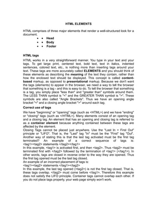 HTML ELEMENTS

HTML comprises of three major elements that render a well-structured look for a
document.
        • • Head
        • • Body
        • • Footer

HTML tags
HTML works in a very straightforward manner. You type in your text and your
tags. To get large print, centered text, bold text, text in italics, indented
sentences, colored text, etc., is nothing more than inserting tags around your
text. These tags are more accurately called ELEMENTS and you should think of
these elements as describing the meaning of the text they contain, rather than
how the enclosed text should be displayed. This concept is called content-
based markup, as opposed to presentational markup. Because we don't want
the tags (elements) to appear in the browser, we need a way to tell the browser
that something is a tag - and this is easy to do. To tell the browser that something
is a tag, you simply place "less than" and "greater than" symbols around them.
The LESS THAN symbol is "<" and the GREATER THAN symbol is ">". These
symbols are also called "Angle Brackets". Thus we have an opening angle
bracket "<" and a closing angle bracket ">" around each tag.
Correct use of tags
We have "beginning" or "opening" tags (such as <HTML>) and we have "ending"
or "closing" tags (such as </HTML>). Many elements consist of an opening tag
and a closing tag. An element that has an opening and closing tag is referred to
as a container element because anything contained between these tags are
affected by the element.
Closing Tags cannot be placed just anywhere. Use the "Last In = First Out"
principle or "LIFO". That is, the "Last" tag "In" must be the "First" tag "Out".
Another way of stating this is that the last tag activated must be the first tag
terminated? An example of a correct sequence of tags is:
<tag1><tag2> statements </tag2></tag1>
In this example, <tag1> is activated first, and then <tag2>. Thus <tag2> must be
terminated first with </tag2> followed by the termination of <tag1> (</tag1>). In
other words, tags are closed in reverse order to the way they are opened. Thus
the first tag opened must be the last tag closed.
An example of an incorrect placement of tags is:
<tag1><tag2> statements </tag1></tag2>
In this example, the last tag opened (<tag2>) is not the first tag closed. That is,
these tags overlap. </tag2> must come before </tag1>. Therefore this example
does not satisfy the LIFO principle. Container tags cannot overlap each other. If
you do not place tags properly, your web page simply won't work.
 