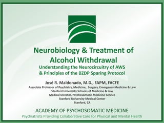ACADEMY OF PSYCHOSOMATIC MEDICINE
Psychiatrists Providing Collaborative Care for Physical and Mental Health
Neurobiology & Treatment of
Alcohol Withdrawal
Understanding the Neurocircuitry of AWS
& Principles of the BZDP Sparing Protocol
José R. Maldonado, M.D., FAPM, FACFE
Associate Professor of Psychiatry, Medicine, Surgery, Emergency Medicine & Law
Stanford University Schools of Medicine & Law
Medical Director, Psychosomatic Medicine Service
Stanford University Medical Center
Stanford, CA
 