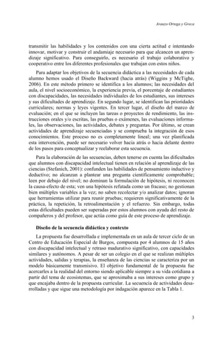 Arauzo Ortega y Greca
3
transmitir las habilidades y los contenidos con una cierta actitud e intentando
innovar, motivar y construir el andamiaje necesario para que alcancen un apren-
dizaje significativo. Para conseguirlo, es necesario el trabajo colaborativo y
cooperativo entre los diferentes profesionales que trabajan con estos niños.
Para adaptar los objetivos de la secuencia didáctica a las necesidades de cada
alumno hemos usado el Diseño Backward (hacia atrás) (Wiggins y McTighe,
2006). En este método primero se identifica a los alumnos; las necesidades del
aula, el nivel socioeconómico, la experiencia previa, el porcentaje de estudiantes
con discapacidades, las necesidades individuales de los estudiantes, sus intereses
y sus dificultades de aprendizaje. En segundo lugar, se identifican las prioridades
curriculares; normas y leyes vigentes. En tercer lugar, el diseño del marco de
evaluación; en el que se incluyen las tareas o proyectos de rendimiento, las ins-
trucciones orales y/o escritas, las pruebas o exámenes, las evaluaciones informa-
les, las observaciones, las actividades, debates y preguntas. Por último, se crean
actividades de aprendizaje secuenciadas y se comprueba la integración de esos
conocimientos. Este proceso no es completamente lineal; una vez planificada
esta intervención, puede ser necesario volver hacia atrás o hacia delante dentro
de los pasos para conceptualizar y reelaborar esta secuencia.
Para la elaboración de las secuencias, deben tenerse en cuenta las dificultades
que alumnos con discapacidad intelectual tienen en relación al aprendizaje de las
ciencias (Stefanich, 2001): confunden las habilidades de pensamiento inductivo y
deductivo; no alcanzan a plantear una pregunta científicamente comprobable;
leen por debajo del nivel; no dominan la formulación de hipótesis, ni reconocen
la causa-efecto de esta; ven una hipótesis refutada como un fracaso; no gestionan
bien múltiples variables a la vez; no saben recolectar y/o analizar datos; ignoran
que herramientas utilizar para reunir pruebas; requieren significativamente de la
práctica, la repetición, la retroalimentación y el refuerzo. Sin embargo, todas
estas dificultades pueden ser superadas por estos alumnos con ayuda del resto de
compañeros y del profesor, que actúa como guía de este proceso de aprendizaje.
Diseño de la secuencia didáctica y contexto
La propuesta fue desarrollada e implementada en un aula de tercer ciclo de un
Centro de Educación Especial de Burgos, compuesta por 4 alumnos de 15 años
con discapacidad intelectual y retraso madurativo significativo, con capacidades
similares y autónomos. A pesar de ser un colegio en el que se realizan múltiples
actividades, salidas y terapias, la enseñanza de las ciencias se caracteriza por un
modelo básicamente transmisivo. El objetivo fundamental de la propuesta fue
acercarles a la realidad del entorno siendo aplicable siempre a su vida cotidiana a
partir del tema de ecosistemas, que se aproximaba a sus intereses como grupo y
que encajaba dentro de la propuesta curricular. La secuencia de actividades desa-
rrolladas y que sigue una metodología por indagación aparece en la Tabla 1.
 