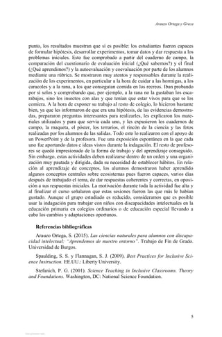 Arauzo Ortega y Greca
5
punto, los resultados muestran que sí es posible: los estudiantes fueron capaces
de formular hipótesis, desarrollar experimentos, tomar datos y dar respuesta a los
problemas iniciales. Esto fue comprobado a partir del cuaderno de campo, la
comparación del cuestionario de evaluación inicial (¿Qué sabemos?) y el final
(¿Qué aprendimos?) y la autoevaluación y coevaluación por parte de los alumnos
mediante una rúbrica. Se mostraron muy atentos y responsables durante la reali-
zación de los experimentos, en particular a la hora de cuidar a las hormigas, a los
caracoles y a la rana, a los que conseguían comida en los recreos. Iban probando
por sí solos y comprobando que, por ejemplo, a la rana no la gustaban los esca-
rabajos, sino los insectos con alas y que tenían que estar vivos para que se los
comiera. A la hora de exponer su trabajo al resto de colegio, lo hicieron bastante
bien, ya que les informaron de que era una hipótesis, de las evidencias demostra-
das, prepararon preguntas interesantes para realizarles, les explicaron los mate-
riales utilizados y para que servía cada uno, y les expusieron los cuadernos de
campo, la maqueta, el póster, los terrarios, el rincón de la ciencia y las fotos
realizadas por los alumnos de las salidas. Todo esto lo realizaron con el apoyo de
un PowerPoint y de la profesora. Fue una exposición espontánea en la que cada
uno fue aportando datos e ideas vistos durante la indagación. El resto de profeso-
res se quedó impresionado de la forma de trabajo y del aprendizaje conseguido.
Sin embargo, estas actividades deben realizarse dentro de un orden y una organi-
zación muy pautada y dirigida, dada su necesidad de establecer hábitos. En rela-
ción al aprendizaje de conceptos, los alumnos demostraron haber aprendido
algunos conceptos centrales sobre ecosistemas pues fueron capaces, varios días
después de trabajado el tema, de dar respuestas coherentes y correctas, en oposi-
ción a sus respuestas iniciales. La motivación durante toda la actividad fue alta y
al finalizar el curso señalaron que estas sesiones fueron las que más le habían
gustado. Aunque el grupo estudiado es reducido, consideramos que es posible
usar la indagación para trabajar con niños con discapacidades intelectuales en la
educación primaria en colegios ordinarios o de educación especial llevando a
cabo los cambios y adaptaciones oportunos.
Referencias bibliográficas
Arauzo Ortega, S. (2015). Las ciencias naturales para alumnos con discapa-
cidad intelectual: “Aprendemos de nuestro entorno”. Trabajo de Fin de Grado.
Universidad de Burgos.
Spaulding, S. S. y Flannagan, S. J. (2009). Best Practices for Inclusive Sci-
ence Instruction. EE.UU.: Liberty University.
Stefanich, P. G. (2001). Science Teaching in Inclusive Classrooms. Theory
and Foundations. Washington, DC: National Science Foundation.
View publication stats
View publication stats
 