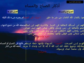 الصباح والمساء أعوذ بكلمات الله التامات من شر ما خلق .  3  مرات في المساء فضل ذكرها أذكار الصباح والمساء لم يضره شيء تلك الليلة اللهم إني أســألك الـعافية في الدنـيا  والآخـرة .  اللهم إني اسألك العفو والعافية في ديني ودنياي وأهلي ومالي .  اللهم استر عوراتي وآمن روعاتي .  اللهم احفظني من بين يدي ومن خلفي وعن يميني وعن شمالي ومن فوقي وأعوذ بعظمتك أن أغتال من تحتي .   ( مره واحده ) يحفظه الله من جميع الجهات اللهــم إنــي أصبــحت  ”أمسيت“   أشــهدك وأشهد حملة عرشك وملائكتك وجميع خلقك أنك أنت الله لا إله إلا انت وحدك لا شريك لك وأن محمداً عبدك ورسولك .   (4  مرات ) من قالها في الصباح أو المساء أعتقه الله من النار اضغط هنا للعودة للقائمة الرئيسية 