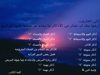 السلام عليكم ورحمةُ الله وبركاته أخي القارئ .... أرجوا منك أن تختار من  الأذكار  ما تشاء تم تضغط عليها لقراءتها أذكار النوم والاستيقاظ  ” 1“ أذكار النوم والاستيقاظ  ” 2“ أذكار الأذان أذكار متنوعة  ” 1“ أذكار متنوعة  ” 2“ أذكار الصباح والمساء  ” 1“ أذكار الصباح والمساء  ” 2“ أذكار الصباح والمساء  ” 3“ الأذكار بعد السلام من الصلاة المفروضة فضل بعض السور القرآنية أذكار متنوعة  ” 3“ أذكار متنوعة  ” 4“ أذكار زيارة المريض والدعاء له وما يقوله المريض أذكار مهمة  ” 1“ أذكار مهمة  ” 2“ وصية النبي   كلمة الكاتب 