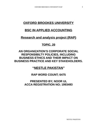 OXFORD BROOKES UNIVERSITY RAP I
OXFORD BROOKES UNIVERSITY
BSC IN APPLIED ACCOUNTING
Research and analysis project (RAP)
TOPIC. 20
AN ORGANIZATION’S CORPORATE SOCIAL
RESPONSIBILTY POLICIES, INCLUDING
BUSINESS ETHICS AND THEIR IMPACT ON
BUSINESS PRACTICE AND KEY STAKEHOLDERS.
“NESTLE PAKISTAN”
RAP WORD COUNT; 6475
PRESENTED BY; NOOR UL
ACCA REGISTRATION NO; 1993493
NESTLE PAKISTAN
 