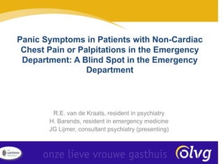 R.E. van de Kraats, resident in psychiatry
H. Barends, resident in emergency medicine
JG Lijmer, consultant psychiatry (presenting)
Panic Symptoms in Patients with Non-Cardiac
Chest Pain or Palpitations in the Emergency
Department: A Blind Spot in the Emergency
Department
 