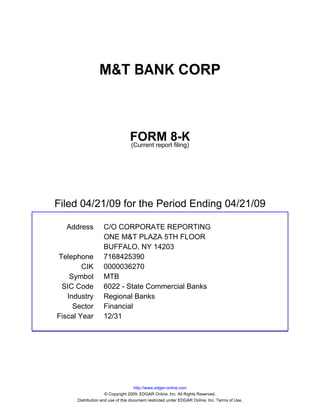 M&T BANK CORP



                                 FORM 8-K
                                 (Current report filing)




Filed 04/21/09 for the Period Ending 04/21/09

  Address          C/O CORPORATE REPORTING
                   ONE M&T PLAZA 5TH FLOOR
                   BUFFALO, NY 14203
Telephone          7168425390
        CIK        0000036270
    Symbol         MTB
 SIC Code          6022 - State Commercial Banks
   Industry        Regional Banks
     Sector        Financial
Fiscal Year        12/31




                                     http://www.edgar-online.com
                     © Copyright 2009, EDGAR Online, Inc. All Rights Reserved.
      Distribution and use of this document restricted under EDGAR Online, Inc. Terms of Use.
 