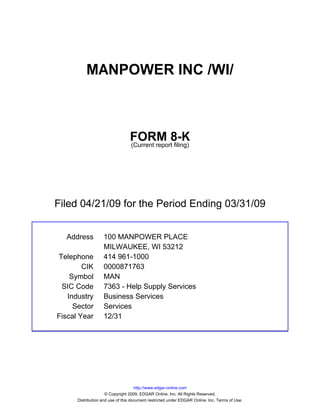 MANPOWER INC /WI/



                                 FORM 8-K
                                 (Current report filing)




Filed 04/21/09 for the Period Ending 03/31/09


  Address          100 MANPOWER PLACE
                   MILWAUKEE, WI 53212
Telephone          414 961-1000
        CIK        0000871763
    Symbol         MAN
 SIC Code          7363 - Help Supply Services
   Industry        Business Services
     Sector        Services
Fiscal Year        12/31




                                     http://www.edgar-online.com
                     © Copyright 2009, EDGAR Online, Inc. All Rights Reserved.
      Distribution and use of this document restricted under EDGAR Online, Inc. Terms of Use.
 